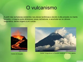 O vulcanismo 
A partir das rachaduras existentes nas placas tectônicas e devido à alta pressão no manto 
terrestre, o magma pode atravessar essas rachaduras e acumular-se na câmara 
magmática, dando origem a um vulcão. 
Vulcão em erupção 
Vulcão Tungurahua no Equador exalando fumaça e gases. 
 