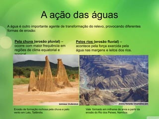 A ação das águas 
A água é outro importante agente de transformação do relevo, provocando diferentes 
formas de erosão: 
Erosão de formação rochosa pela chuva e pelo 
vento em Lalu, Tailândia. 
Vale formado em milhares de anos a partir da 
erosão do Rio dos Peixes, Namíbia. 
Pela chuva (erosão pluvial) – 
ocorre com maior frequência em 
regiões de clima equatorial e 
tropical. 
Pelos rios (erosão fluvial) – 
acontece pela força exercida pela 
água nas margens e leitos dos rios. 
 