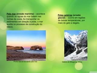 Pelo mar (erosão marinha) – acontece 
quando as águas do mar batem nas 
rochas da costa. Ao transportar os 
sedimentos em direção à praia, o mar 
auxilia no processo de construção do 
relevo. 
Pelas geleiras (erosão 
glacial) – ocorre em regiões 
de baixas temperaturas, por 
meio do gelo e degelo. 
Ponte natural esculpida pelo mar. Geleira de Mingyong, China. 
 