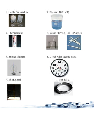 1. Finely Crushed Ice 2. Beaker (1000 mL)
3. Thermometer 4. Glass Stirring Rod (Plastic)
5. Bunsen Burner 6. Clock with second hand
7. Ring Stand 8. Iron Ring
 