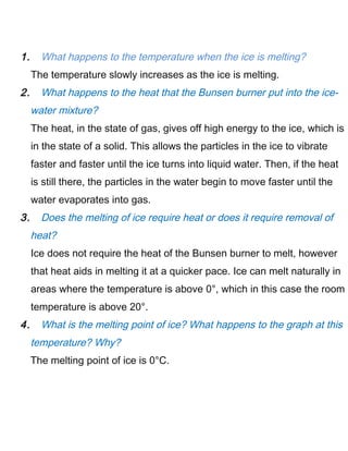 1. What happens to the temperature when the ice is melting?
The temperature slowly increases as the ice is melting.
2. What happens to the heat that the Bunsen burner put into the ice-
water mixture?
The heat, in the state of gas, gives off high energy to the ice, which is
in the state of a solid. This allows the particles in the ice to vibrate
faster and faster until the ice turns into liquid water. Then, if the heat
is still there, the particles in the water begin to move faster until the
water evaporates into gas.
3. Does the melting of ice require heat or does it require removal of
heat?
Ice does not require the heat of the Bunsen burner to melt, however
that heat aids in melting it at a quicker pace. Ice can melt naturally in
areas where the temperature is above 0°, which in this case the room
temperature is above 20°.
4. What is the melting point of ice? What happens to the graph at this
temperature? Why?
The melting point of ice is 0°C.
 