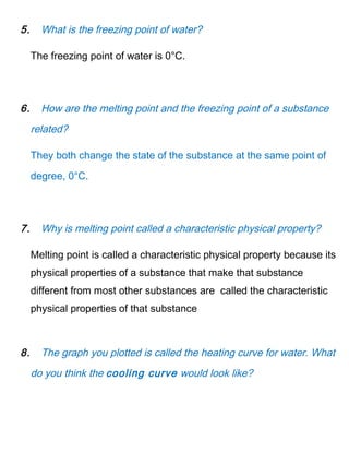5. What is the freezing point of water?
The freezing point of water is 0°C.
6. How are the melting point and the freezing point of a substance
related?
They both change the state of the substance at the same point of
degree, 0°C.
7. Why is melting point called a characteristic physical property?
Melting point is called a characteristic physical property because its
physical properties of a substance that make that substance
different from most other substances are called the characteristic
physical properties of that substance
8. The graph you plotted is called the heating curve for water. What
do you think the cooling curve would look like?
 