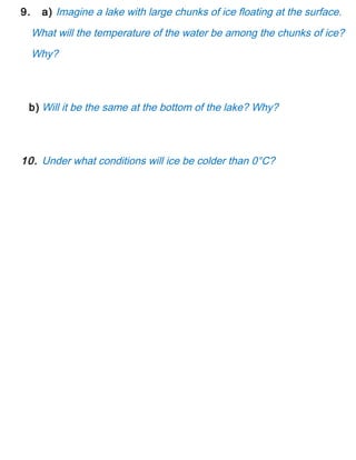 9. a) Imagine a lake with large chunks of ice floating at the surface.
What will the temperature of the water be among the chunks of ice?
Why?
b) Will it be the same at the bottom of the lake? Why?
10. Under what conditions will ice be colder than 0°C?
 