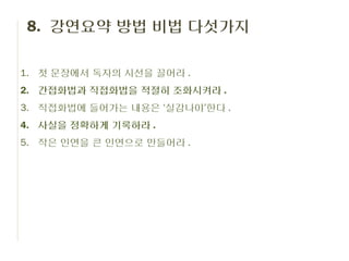 8. 강연요약 방법 비법 다섯가지

1. 첫 문장에서 독자의 시선을 끌어라 .
2. 간접화법과 직접화법을 적절히 조화시켜라 .
3. 직접화법에 들어가는 내용은 ‘실감나야’한다 .
4. 사실을 정확하게 기록하라 .
5. 작은 인연을 큰 인연으로 만들어라 .
 
