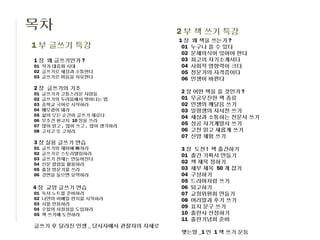 목차                              2 부 책 쓰기 특강
                                1장    왜 책을 쓰는가 ?
1 부 글쓰기 특강                       01   누구나 쓸 수 있다
                                 02   문제의식이 있어야 한다
1 장 왜 글쓰기인가 ?                    03   최고의 자기소개서다
01 작가 대중화 시대                     04   사회적 영향력이 크다
02 글쓰기로 세상과 소통한다                 05   전문가의 자격증이다
03 글쓰기로 마음을 치유한다                 06   인생이 바뀐다
2 장 글쓰기의 기초
01   글쓰기가 고통스러운 사람들             2 장 어떤 책을 쓸 것인가 ?
02   글쓰기의 두려움에서 벗어나는 법          01 무궁무진한 책 종류
03   중학교 국어로 시작하라               02 인생의 깨달음 쓰기
04   메모광이 돼라                    03 일평생의 자서전 쓰기
05   삶의 모든 순간이 글쓰기 재료다          04 세상과 소통하는 전문서 쓰기
06   무조건 원고지 10 장을 쓰라
07   많이 읽고 , 많이 쓰고 , 많이 생각하라    05 성공 자기계발서 쓰기
08   고치고 또 고쳐라                  06 고전 읽고 새롭게 쓰기
                                07 신앙 체험 쓰기
3 장 실용 글쓰기 연습
01   글쓰기의 재미에 빠져라               3 장 도전 ! 책 출간하기
02   글쓰기로 스토리텔링하라               01 출간 기획서 만들기
03   글쓰기 천재는 만들어진다
04   신문 칼럼을 활용하라                02 책 제목 정하기
05   출장 방문기를 쓰라                 03 세부 제목 50 개 잡기
06   강연을 들으면 요약하라               04 구상하기
                                05 드라마처럼 쓰기
4 장 교양 글쓰기 연습                   06 퇴고하기
01   독서 노트를 준비하라                07 교정위원회 만들기
02   나만의 이메일 편지를 시작하라           08 머리말과 후기 쓰기
03   시를 인용하라
04   수필의 서정성을 도입하라
                                09 표지 문구 쓰기
05   책 쓰기에 도전하라                 10 출판사 선정하기
                                11 출판기념회 준비
글쓰기 후 달라진 인생 _ 당사자에서 관찰자의 자세로
                                맺는말 _1 인 1 책 쓰기 운동
 