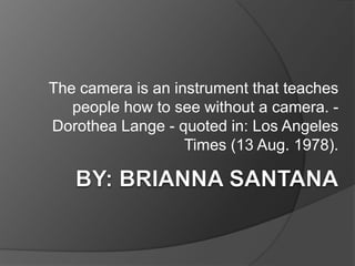 The camera is an instrument that teaches
   people how to see without a camera. -
Dorothea Lange - quoted in: Los Angeles
                   Times (13 Aug. 1978).
 