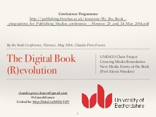 By the Book Conference, Florence, May 2014, Claudio Pires Franco
The Digital Book
(R)evolution
UNESCO Chair Project!
Crossing Media Boundaries:
New Media Forms of the Book!
(Prof Alexis Weedon)
1
claudio.pires.franco@gmail.com!
@clauzdifranco!
LinkedIn: http://lnkd.in/bH2zVdV
Conference Programme!
http://publishing.brookes.ac.uk/resources/By_the_Book_-
_programme_for_Publishing_Studies_conference_-_Florence_23_and_24_May_2014.pdf!
 
