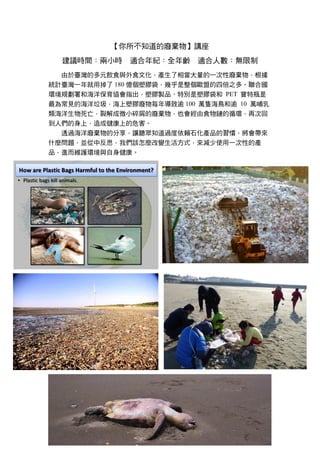 【你所不知道的廢棄物】講座
建議時間：兩小時 適合年紀：全年齡 適合人數：無限制
由於臺灣的多元飲食與外食文化，產生了相當大量的一次性廢棄物，根據
統計臺灣一年就用掉了 180 億個塑膠袋，幾乎是整個歐盟的四倍之多。聯合國
環境規劃署和海洋保育協會指出，塑膠製品、特別是塑膠袋和 PET 寶特瓶是
最為常見的海洋垃圾，海上塑膠廢物每年導致逾 100 萬隻海鳥和逾 10 萬哺乳
類海洋生物死亡，裂解成微小碎屑的廢棄物，也會經由食物鏈的循環，再次回
到人們的身上，造成健康上的危害。
透過海洋廢棄物的分享，讓聽眾知道過度依賴石化產品的習慣，將會帶來
什麼問題，並從中反思，我們該怎麼改變生活方式，來減少使用一次性的產
品，進而維護環境與自身健康。
 