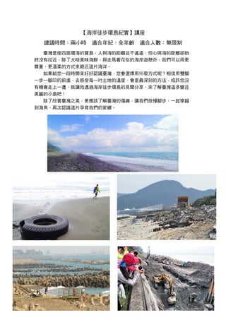 【海岸徒步環島紀實】講座
建議時間：兩小時 適合年紀：全年齡 適合人數：無限制
臺灣是座四面環海的寶島，人與海的距離並不遙遠，但心與海的距離卻始
終沒有拉近，除了大啖美味海鮮，與走馬看花似的海岸遊憩外，我們可以用更
尊重、更溫柔的方式來親近這片海洋。
如果給您一段時間來好好認識臺灣，您會選擇用什麼方式呢？相信用雙腳
一步一腳印的前進，去感受每一吋土地的溫度，會是最深刻的方法，或許您沒
有機會走上一遭，就讓我透過海岸徒步環島的見聞分享，來了解臺灣這多變且
美麗的小島吧！
除了欣賞臺灣之美，更應該了解臺灣的傷痛，讓我們放慢腳步，一起穿越
到海角，再次認識這片孕育我們的家鄉。
 