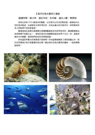 【海洋生物大驚奇】講座
建議時間：兩小時 適合年紀：全年齡 適合人數：無限制
地球大約有 70.8%被海洋所覆蓋，以生物可以存活空間來說，被稱為內太
空的海洋區域，比起陸地大得非常的多，在如此龐大的生態系中，經常會有許
多人們意想不到的新發現。
臺灣海域在每單位面積裡生物種類數量是名列世界前矛的，臺灣整個島佔
地球面積不到萬分之一，現有的海洋生物種類卻達全世界十分之一多。這麼多
樣的水中精靈，值得我們好好的來探索認識。
你知道世界最大的魚類是什麼魚嗎？你知道珊瑚礁除了漂亮美麗之外，對
於自然環境又有什麼重要的地位嗎？藉由海洋生物大驚奇的講座，一起來解開
謎底吧！
 