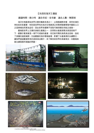 【失控的海洋】講座
建議時間：兩小時 適合年紀：全年齡 適合人數：無限制
海洋生物資源為世界主要的糧食來源之一，以發展趨勢來看，其所扮演的
角色愈來愈重要，特別是世界性的海洋生物資源之供需將隨著開發中國家人口
之逐漸增加而更為迫切，因此世界各國無不採取可確保穩定供給之措施。
臺灣是世界上主要的漁業生產國之一，民眾對水產資源需求更是居高不
下，都顯示著漁業是一項不可或缺的產業，但日新月異的漁具漁法技術，造成
了漁獲的過度捕撈；日益嚴重的海洋環境破壞，影響了水產資源的永續繁衍，
讓我們透過臺灣常見的漁具漁法簡介，來了解目前世界的漁業現況，及臺灣漁
業永續發展所面臨的問題。
 