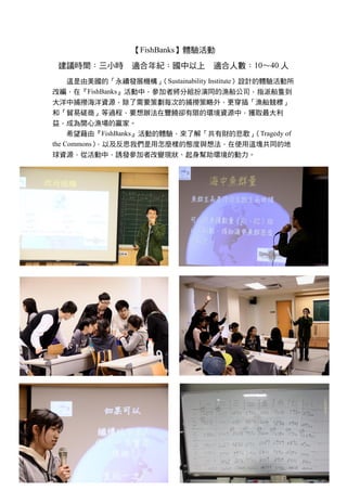 【FishBanks】體驗活動
建議時間：三小時 適合年紀：國中以上 適合人數：10～40 人
這是由美國的「永續發展機構」（Sustainability Institute）設計的體驗活動所
改編，在『FishBanks』活動中，參加者將分組扮演同的漁船公司，指派船隻到
大洋中捕撈海洋資源，除了需要策劃每次的捕撈策略外，更穿插「漁船競標」
和「貿易磋商」等過程，要想辦法在豐饒卻有限的環境資源中，獲取最大利
益，成為開心漁場的贏家。
希望藉由『FishBanks』活動的體驗，來了解「共有財的悲歌」（Tragedy of
the Commons），以及反思我們是用怎麼樣的態度與想法，在使用這塊共同的地
球資源，從活動中，誘發參加者改變現狀、起身幫助環境的動力。
 