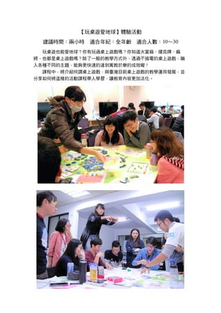 【玩桌遊愛地球】體驗活動
建議時間：兩小時 適合年紀：全年齡 適合人數：10～30
玩桌遊也能愛地球？你有玩過桌上遊戲嗎？你知道大富翁、撲克牌、麻
將，也都是桌上遊戲嗎？除了一般的教學方式外，透過不插電的桌上遊戲，融
入各種不同的主題，能夠更快速的達到寓教於樂的成效喔！
課程中，將介紹何謂桌上遊戲，與臺灣目前桌上遊戲的教學運用發展，並
分享如何將這樣的活動課程帶入學習，讓教育內容更加活化。
 