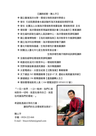 【講師經歷–陳人平】
 國立臺灣海洋大學–環境生物與漁業科學碩士
 曾任 行政院農委會水產試驗所海洋漁業組助理研究員
 曾任 社團法人台灣海洋環境教育推廣協會 環境教育部 主任
 環保署–海洋環境教育理論與實踐計畫【烏金歲月】專案講師
 衛生福利部衛生福利人員訓練中心–海洋環境教育課程講師
 國立臺灣博物館–【我的海鮮指南】海洋教育冬令營課程講師
 國立海洋科技博物館–海洋環境教育種子講師
 臺北市動物保護處–生物多樣性計畫推廣講師
 財團法人臺北市七星生態保育基金會–
生物多樣性種子教師培訓課程講師
 全國各級學校環境教育課程講師
 桃園老街溪河川教育中心–環境教育講師
 荒野保護協會週週見講座–海洋專題講師
 大愛電視台–大愛全紀錄【沉默海灣】專輯報導
 天下雜誌 565 期專題報導【徒步 67 天 還給台灣美麗海岸線】
 康健雜誌 196 期專題報導【還島翻轉人生】
 環保署環境教育人員（104 環署訓證字 EP103132 號）
『一花一世界，一沙一乾坤。我們仁慈
地對待一切時，就是在善待自己，就是
在呵護我們的環境。』
希望能透過分享的力量，
讓我們的生活環境更加美好！
陳人平
手機：0928-222-068
E-mail：brucevilchen@gmail.com
 