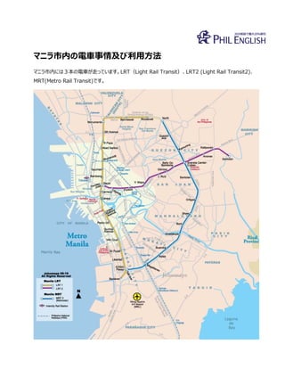 マニラ市内の電車事情及び利用方法
マニラ市内には３本の電車が走っています。LRT（Light Rail Transit）、LRT2 (Light Rail Transit2)、
MRT(Metro Rail Transit)です。
 
