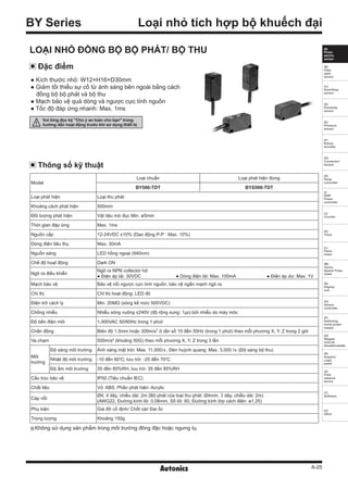 A-25
(A)
Photo
electric
sensor
(B)
Fiber
optic
sensor
(C)
Door/Area
sensor
(D)
Proximity
sensor
(E)
Pressure
sensor
(F)
Rotary
encoder
(G)
Connector/
Socket
(H)
Temp.
controller
(I)
SSR/
Power
controller
(J)
Counter
(K)
Timer
(L)
Panel
meter
(M)
Tacho/
Speed/ Pulse
meter
(N)
Display
unit
(O)
Sensor
controller
(P)
Switching
mode power
supply
(Q)
Stepper
motor&
Driver&Controller
(R)
Graphic/
Logic
panel
(S)
Field
network
device
(T)
Software
(U)
Other
Loại nhỏ tích hợp bộ khuếch đại
※Không sử dụng sản phẩm trong môi trường đông đặc hoặc ngưng tụ.
BY Series
Đặc điểm
● Kích thước nhỏ: W12×H16×D30mm
● Giảm tối thiểu sự cố từ ánh sáng bên ngoài bằng cách
đồng bộ bộ phát và bộ thu
● Mạch bảo vệ quá dòng và ngược cực tính nguồn
● Tốc độ đáp ứng nhanh: Max. 1ms
LOẠI NHỎ ĐỒNG BỘ BỘ PHÁT/ BỘ THU
Thông số kỹ thuật
Model
Loại chuẩn Loại phát hiện đứng
BY500-TDT BYS500-TDT
Loại phát hiện Loại thu phát
Khoảng cách phát hiện 500mm
Đối tượng phát hiện Vật liệu mờ đục Min. ø5mm
Thời gian đáp ứng Max. 1ms
Nguồn cấp 12-24VDC ±10% (Dao động P-P : Max. 10%)
Dòng điện tiêu thụ Max. 30mA
Nguồn sáng LED hồng ngoại (940nm)
Chế độ hoạt động Dark ON
Ngõ ra điều khiển
Ngõ ra NPN collector hở
● Điện áp tải: 30VDC ● Dòng điện tải: Max. 100mA ● Điện áp dư: Max. 1V
Mạch bảo vệ Bảo vệ nối ngược cực tính nguồn, bảo vệ ngắn mạch ngõ ra
Chỉ thị Chỉ thị hoạt động: LED đỏ
Điện trở cách ly Min. 20MΩ (sóng kế mức 500VDC)
Chống nhiễu Nhiễu sóng vuông ±240V (độ rộng xung: 1㎲) bởi nhiễu do máy móc
Độ bền điện môi 1,000VAC 50/60Hz trong 1 phút
Chấn động Biên độ 1.5mm hoặc 300m/s2
ở tần số 10 đến 55Hz (trong 1 phút) theo mỗi phương X, Y, Z trong 2 giờ
Va chạm 500m/s² (khoảng 50G) theo mỗi phương X, Y, Z trong 3 lần
Môi
trường
Độ sáng môi trường Ánh sáng mặt trời: Max. 11,000㏓, Đèn huỳnh quang: Max. 3,000 ㏓ (Độ sáng bộ thu)
Nhiệt độ môi trường -10 đến 60℃, lưu trữ: -25 đến 70℃
Độ ẩm môi trường 35 đến 85%RH, lưu trữ: 35 đến 85%RH
Cấu trúc bảo vệ IP50 (Tiêu chuẩn IEC)
Chất liệu Vỏ: ABS, Phần phát hiện: Acrylic
Cáp nối
Ø4, 4 dây, chiều dài: 2m (Bộ phát của loại thu phát: Ø4mm, 3 dây, chiều dài: 2m)
(AWG22, Đường kính lõi: 0.08mm, Số lõi: 60, Đường kính lớp cách điện: ø1.25)
Phụ kiện Giá đỡ cố định/ Chốt cài/ Đai ốc
Trọng lượng Khoảng 150g
Vui lòng đọc kỹ "Chú ý an toàn cho bạn" trong
hướng dẫn hoạt động trước khi sử dụng thiết bị
 