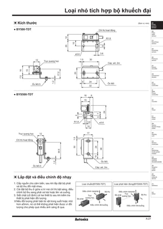 A-27
(A)
Photo
electric
sensor
(B)
Fiber
optic
sensor
(C)
Door/Area
sensor
(D)
Proximity
sensor
(E)
Pressure
sensor
(F)
Rotary
encoder
(G)
Connector/
Socket
(H)
Temp.
controller
(I)
SSR/
Power
controller
(J)
Counter
(K)
Timer
(L)
Panel
meter
(M)
Tacho/
Speed/ Pulse
meter
(N)
Display
unit
(O)
Sensor
controller
(P)
Switching
mode power
supply
(Q)
Stepper
motor&
Driver&Controller
(R)
Graphic/
Logic
panel
(S)
Field
network
device
(T)
Software
(U)
Other
Loại nhỏ tích hợp bộ khuếch đại
Lắp đặt và điều chỉnh độ nhạy
Kích thước
1. Cấp nguồn cho cảm biến, sau khi lắp đặt bộ phát
và bộ thu đối mặt nhau.
2. Cài đặt bộ thu ở giữa vị trí mà chỉ thị bật sáng, điều
chỉnh bộ thu sang phải và trái hoặc lên và xuống.
3. Siết chặt (cố định) cả hai thiết bị sau khi kiểm tra
thiết bị phát hiện đối tượng.
※Nếu đối tượng phát hiện là vật trong suốt hoặc nhỏ
hơn ø5mm, nó có thể không phát hiện được vì đối
tượng cho phép quá nhiều ánh sáng đi qua.
Loại chuẩn(BY500-TDT)
Bộ phát
Trục
quang học
Điều chỉnh trái/phải
Điều chỉnh lên/xuống
Bộ thu
Loại phát hiện đứng(BYS500-TDT)
Bộ phát
Trục
quang học
Điều chỉnh trái/phải
Điều chỉnh lên/xuống
Bộ thu
(Đơn vị: mm)
● BY500-TDT
● BYS500-TDT
8
Chỉ thị hoạt động
10
2012
ø3.6 3.6
R1.8
Trục quang học
12
15
16
17.2
7.5
1.2
Ốc M3.5
Cáp: ø4, 2m
30
244
32
1.5
20
Ốc M3
Trục quang học
Chỉ thị hoạt động
12
30.5
1.2
Ốc M3.5
Cáp: ø4, 2m
17
38
301.5
2410
Ốc M3
16
15
6
5
4
7
24
ø3.63.6
10
R1.8
 