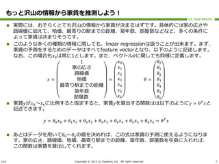 ULS Copyright © 2015 UL Systems, Inc. All rights reserved.
もっと沢山の情報から家賃を推測しよう！
 実際には、おそらくとても沢山の情報から家賃が決まるはずです。具体的には家の広さや
路線価に加えて、地価、最寄りの駅までの距離、築年数、部屋数などなど、多くの条件に
よって家賃は決まりそうです。
 このような多くの種類の情報に関しても、linear regressionは扱うことが出来ます。まず、
家賃の予測をするためのデータはすべてfeature vectorとなり、以下のように記述します。
なお、この場合も𝑥0は常に1とします。また、ベクトル𝜃に関しても同様に定義します。
𝑥 =
1
家の広さ
路線価
地価
最寄り駅までの距離
築年数
部屋数
=
𝑥0
𝑥1
𝑥2
𝑥3
𝑥4
𝑥5
𝑥6
𝜃 =
𝜃0
𝜃1
𝜃2
𝜃3
𝜃4
𝜃5
𝜃6
 家賃𝑦が𝑥0～𝑥6に比例すると仮定すると、家賃𝑦を算出する関数はは以下のように𝑦 = 𝜃 𝑇
𝑥と
記述できます。
𝑦 = 𝜃0 𝑥0 + 𝜃1 𝑥1 + 𝜃2 𝑥2 + 𝜃3 𝑥3 + 𝜃4 𝑥4 + 𝜃5 𝑥5 + 𝜃6 𝑥6 = 𝜃 𝑇
𝑥
 あとはデータを用いて𝜃0～𝜃6の値を決めれば、この式は家賃の予測に使えるようになりま
す。家の広さ、路線価、地価、最寄り駅までの距離、築年数、部屋数を引数に入れれば、
この関数は家賃を算出してくれます。
9
 