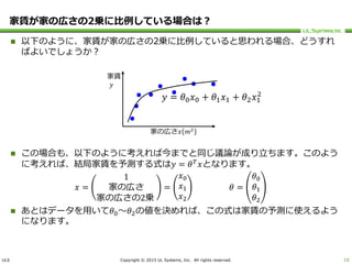 ULS Copyright © 2015 UL Systems, Inc. All rights reserved.
家賃が家の広さの2乗に比例している場合は？
10
 以下のように、家賃が家の広さの2乗に比例していると思われる場合、どうすれ
ばよいでしょうか？
 この場合も、以下のように考えれば今までと同じ議論が成り立ちます。このよう
に考えれば、結局家賃を予測する式は𝑦 = 𝜃 𝑇
𝑥となります。
𝑥 =
1
家の広さ
家の広さの2乗
=
𝑥0
𝑥1
𝑥2
𝜃 =
𝜃0
𝜃1
𝜃2
 あとはデータを用いて𝜃0～𝜃2の値を決めれば、この式は家賃の予測に使えるよう
になります。
家賃
𝑦
家の広さ𝑥(𝑚2
)
𝑦 = 𝜃0 𝑥0 + 𝜃1 𝑥1 + 𝜃2 𝑥1
2
 