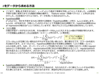 ULS Copyright © 2015 UL Systems, Inc. All rights reserved.
𝜃をデータから求める方法
 ここまで、家賃𝑦を予測するために、𝑦 = 𝜃 𝑇
𝑥という数式で家賃を予測しようとしてきました。𝑥は家賃を
予測する際に使用できそうな複数の情報の羅列で、「feature vector（特徴ベクトル）」と呼ばれるも
のでした。𝜃は定数のベクトルであり、データを用いて決めるものでした。
 hypothesis関数
𝜃 𝑇
𝑥のように、何かを予測するために使用する関数を「hypothesis関数」と呼び、ℎ 𝜃 𝑥 と記述します。
ℎ 𝜃 𝑥 は、𝜃が決まれば、引数として𝑥を代入することで予測値が決まる関数です。hypothesis関数はline
ar regressionの場合は𝜃 𝑇
𝑥という形をしていますが、他のアルゴリズムの場合は別の形をしています。
 コスト関数
m個の学習データが与えられた時、そのm個のデータをℎ 𝜃 𝑥 に代入するとm個の予測値が得られます。
この予測値と正解のデータとの誤差を「エラー」と呼びます。(２乗誤差)
エラー =
1
2𝑚
𝑖=1
𝑚
ℎ 𝜃 𝑥 𝑖
− 𝑦 𝑖 2
エラーはℎ 𝜃 𝑥 が正解に近い値を出力すればするほど低い値となり、最小値は０です。エラーは𝜃を変え
れば変わります。エラーのように、hypothesis関数の良さを見積もる関数を「コスト関数」といい、
𝐽 𝜃 と記述します。なお、オーバーフィッティングを避けるためにコスト関数にはエラーの他にregulari
zationという項を追加します。 regularizationの項にある𝜆の値を増減させることで、regularizationの
強さを変えることが出来ます。𝜆を大きくすればするほど、𝜃の要素はゼロに近くしなければコストが大
きくなるといったペナルティがかかる仕組みになっています。
J 𝜃 =
1
2𝑚
𝑖=1
𝑚
ℎ 𝜃 𝑥 𝑖
− 𝑦 𝑖 2
+
𝜆
2𝑚
𝑗=1
𝑚
𝜃𝑗
2
 hypothesis関数の𝜃をデータから求める方法
コスト関数𝐽 𝜃 を最小にする𝜃をどうにかして求めれば、与えられたデータに最もフィットする𝜃が得ら
れた事になります。𝜃の求め方には色々ありますが、典型的な考え方は次のページで説明します。
13
エラー regularization
注）𝑥 𝑖
や𝑦 𝑖
は𝑖番目の
データという意味
 