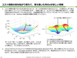 ULS Copyright © 2015 UL Systems, Inc. All rights reserved.
コスト関数の坂を転がり落ちて、落ち着いた所の𝜽が欲しい情報
 コスト関数を最小化する𝜃を求めるためには、ボールが坂を転がり落ちるように、𝜃の値を少しずつ変え
ながら動かしていくという方法を使います。一番底に着くと、そこがコスト関数の最小値です。この最
小値を求める方法はたくさんありますが、大抵機械学習のライブラリーがうまくやってくれます。詳細
を知りたい人は、Andrew Ng教授の講義を受講してください。
 このようなアルゴリズムでとても有名なものはgradient descentですが、他にも優れたアルゴリズムは
沢山あるようです。conjugate gradient, BFGS, L-BFGSなどです。実装済みのライブラリーもあるよう
なので、自分で実装する必要はあまりないそうです。
14
こんな形の𝐽 𝜃 の場合は、
ボールが転がり落ちる先が複数ありま
す。転がり落ちた先が最小値とは限り
ません。
どっちが低い場所だろう？
ボールは一度に「𝛼×傾き」ほど動かします。この𝛼を
「learning rate」と呼びます。傾きが無くなるとボー
ルは静止し、そこが答えになります。
𝛼×傾き
 