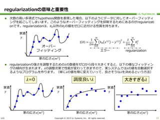 ULS Copyright © 2015 UL Systems, Inc. All rights reserved.
regularizationの意味と重要性
 次数の高い多項式でhypothesis関数を表現した場合、以下のようにデータに対してオーバーフィッティ
ングを起こしてしまいます。このようなオーバーフィッティングを抑制するためにあるのがregularizati
onです。regularizationは、𝜃0以外の𝜃𝑗の値をゼロに近付ける性質を持ちます。
 regularizationの強さを調整するための𝜆の数値をゼロから段々大きくすると、以下の様なフィッティン
グの傾向が生まれます。𝜆の調整次第で性能が変わってきますので、実システムでは𝜆の値を自動選択す
るようなプログラムを作ります。（単に𝜆の値を順に変えていって、良さそうな𝜆を決めるという方法）
15
家賃
𝑦
家の広さ𝑥(𝑚2
)
家賃
𝑦
家の広さ𝑥(𝑚2
)
𝜆=0
家賃
𝑦
家の広さ𝑥(𝑚2
)
大きすぎる𝜆
家賃
𝑦
家の広さ𝑥(𝑚2
)
調度良い𝜆
J 𝜃 =
1
2𝑚
𝑖=1
𝑚
ℎ 𝜃 𝑥 𝑖
− 𝑦 𝑖 2
+
𝜆
2𝑚
𝑗=1
𝑚
𝜃𝑗
2
エラー regularization
オーバー
フィッティング
 