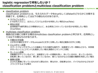 ULS Copyright © 2015 UL Systems, Inc. All rights reserved.
logistic regressionで何をしたいか？
classification problemとmulticlass classification problem
 classification problem
classification problemとは、与えられたデータをtrueもしくはfalseのどちらかに分類する
問題です。応用例としては以下の様なものがあります。
 スパムフィルター
e-mailを入力とし、出力としてスパムか否かを判別したい場合(true/false)
 病気の判定
血液検査やX線写真などの情報をもとに、ある病気にかかっているか否かを判別したい場合
(true/false)
 multiclass classification problem
複数の区分値に分類する場合はmulticlass classification problemと呼びます。応用例とし
ては以下の様なものがあります。
 手書き文字認識
1文字の手書き文字データをunicodeの1文字に分類したい場合(複数の文字に分類)
 ジェスチャー認識
スマートフォンやタブレットの画面上での大雑把な操作や、加速度センサー情報などから、利用者
が行いたいこと(コマンド)を識別したい場合(複数のコマンドに分類)
 モーション認識
活動量計がやっているように、加速度センサーの情報を用い、歩いているのか、走っているのか、
自転車に乗っているのか、車に乗っているのか、寝ているのかなどの活動の種類を判別したい場合
 画像の認識
示された画像に写っているものが人間なのか、車なのか、自転車なのか、バイクなのかなどをカテ
ゴライズするような場合
17
 
