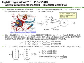 ULS Copyright © 2015 UL Systems, Inc. All rights reserved.
logistic regressionとニューロンとの関係
（logistic regressionは1つのニューロンの処理に相当する）
 人の頭の中にある最も基本的な素子は「ニューロン」と呼ばれる神経細胞です。このニューロンの動作
はかなり昔(1943年)から分かっていまして、以下の様なものです。
 ニューロンは入力 𝑥1 𝑥2 𝑥3 … 𝑥10000の値それぞれに重み 𝜃1 𝜃2 𝜃3 … 𝜃10000を掛け算し、その
総和が-𝜃0を超えると発火し、𝑦に1を出力します。発火しなかった場合は0を出力します。数式で表現す
ると以下のようになります。この数式はlogistic regressionの数式と全く同じです。
𝑦 =
𝜃0 + 𝜃1 𝑥1 + 𝜃2 𝑥2 + ⋯ + 𝜃10000 𝑥10000 < 0の場合は0
𝜃0 + 𝜃1 𝑥1 + 𝜃2 𝑥2 + ⋯ + 𝜃10000 𝑥10000 ≧ 0の場合は1
 ここで、𝑥や𝜃を以下のようにベクトルで表現すると、もう少し数式を整理できます。(𝑥0 = 1とします)
21
𝑥1
𝑥2
𝑥3
…
…
𝑥10000
𝜃1
𝜃2
𝜃3
𝜃10000
𝜃0 yモデル化
𝑦 =
𝜃 𝑇
𝑥 < 0の場合は0
𝜃 𝑇
𝑥 ≧ 0の場合は1
シグモイド関数を使うと 𝑦 =
1
1+𝑒−𝜃 𝑇 𝑥
𝑥 =
𝑥0
𝑥1
𝑥2
𝑥3
…
𝑥10000
, 𝜃 =
𝜃0
𝜃1
𝜃2
𝜃3
…
𝜃10000
とすると、
ヒトのニューロンは大体
1000～10000の入力を
受け付けます
https://ja.wikipedia.org/wiki/神経細胞
 