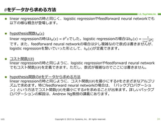 ULS Copyright © 2015 UL Systems, Inc. All rights reserved.
𝜃をデータから求める方法
 linear regressionの時と同じく、logistic regressionやfeedforward neural networkでも
以下の様な概念が登場します。
 hypothesis関数ℎ 𝜃 𝑥
linear regressionの時はℎ 𝜃 𝑥 = 𝜃 𝑇
𝑥でした。logistic regressionの場合はh 𝜃 𝑥 =
1
1+𝑒−𝜃 𝑇 𝑥
です。また、feedforward neural networkの場合は少し複雑なので数式は書きませんが、
logistic regressionを繋いでいった形として、ℎ 𝜃 𝑥 が定義できます。
 コスト関数𝐽 𝜃
linear regressionの時と同じように、logistic regressionやfeedforward neural network
でもコスト関数𝐽 𝜃 を定義できます。ただし、数式が複雑なのでここには書きません。
 hypothesis関数の𝜃をデータから求める方法
linear regressionの時と同じように、コスト関数𝐽 𝜃 を最小にする𝜃をさまざまなアルゴリ
ズムで求めます。特にfeedforward neural networkの場合は、「バックプロパゲーショ
ン」という方法でコスト関数𝐽 𝜃 を最小にする𝜃を求めることが出来ます。詳しいバックプ
ロパゲーションの解説は、Andrew Ng教授の講義にあります。
24
 