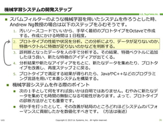 ULS Copyright © 2015 UL Systems, Inc. All rights reserved.
機械学習システムの開発ステップ
 スパムフィルターのような機械学習を用いたシステムを作ろうとした時、
Andrew Ng教授の場合は以下のステップをふむそうです。
1. 汚いソースコードでいいから、手早く最初のプロトタイプをOctaveで作成
する。作成にかける時間は１日程度。
2. プロトタイプの性能や状況を分析。この分析により、データが足りないのか、
特徴ベクトルに特徴が足りないのかなどを判断する。
3. 誤判断となったデータを人の手で分析する。その結果、特徴ベクトルに追加
したほう良い、新たな特徴のアイディアが出てくる。
4. 分析結果や新たなアイディアをもとに、新たなデータを集めたり、プロトタ
イプを改善し、再度ステップ２に戻る。
5. プロトタイプで満足する結果が得られたら、JavaやC++などのプログラミ
ング言語を用いて本番システムを構築する。
 機械学習システムを作る際のポイント
 次の１手として何をすれば良いかは自明ではありません。むやみに新たなデ
ータを集めても時間の無駄になる可能性があります。よって、プロトタイプ
の診断方法がとても重要です。
 何か手を打ったとして、その改善が結局のところどれほどシステムのパフォ
ーマンスに貢献したかを数値化すべきです。（方法は後述）
26
 