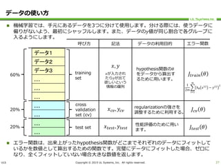 ULS Copyright © 2015 UL Systems, Inc. All rights reserved.
データの使い方
 機械学習では、手元にあるデータを3つに分けて使用します。分ける際には、使うデータに
偏りがないよう、最初にシャッフルします。また、データの𝑦値が同じ割合で各グループに
入るようにします。
 エラー関数は、出来上がったhypothesis関数がどこまでそれぞれのデータにフィットして
いるかを数値として算出するための関数です。完璧にデータにフィットした場合、ゼロに
なり、全くフィットしていない場合大きな数値を返します。
27
データ１
データ２
データ３
...
...
...
...
...
...
...
60%
20%
20%
training
set
cross
validation
set (cv)
test set
𝑥, 𝑦
𝑥が入力され
たら𝑦が出て
欲しいという
情報の羅列
𝑥 𝑐𝑣, 𝑦𝑐𝑣
𝑥 𝑡𝑒𝑠𝑡, 𝑦𝑡𝑒𝑠𝑡
呼び方 記法 データの利用目的
hypothesis関数の𝜃
をデータから算出す
るために用います。
regularizationの強さを
調整するために利用する。
性能評価のために用い
ます。
エラー関数
𝐽𝑡𝑟𝑎𝑖𝑛 𝜃
𝐽𝑐𝑣 𝜃
𝐽𝑡𝑒𝑠𝑡 𝜃
1
2𝑚
𝑖=1
𝑚
ℎ 𝜃 𝑥 𝑖
− 𝑦 𝑖 2
 