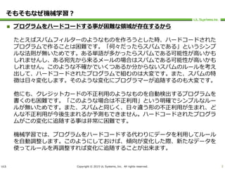 ULS Copyright © 2015 UL Systems, Inc. All rights reserved.
そもそもなぜ機械学習？
 プログラムをハードコードする事が困難な領域が存在するから
たとえばスパムフィルターのようなものを作ろうとした時、ハードコードされた
プログラムで作ることは困難です。「何々だったらスパムである」というシンプ
ルな法則が無いためです。ある単語が多かったらスパムである可能性が高いかも
しれませんし、ある宛先から来るメールの場合はスパムである可能性が高いかも
しれません。このような不確かでいくつあるか分からないスパムのルールを考え
出して、ハードコードされたプログラムで組むのは大変です。また、スパムの特
徴は日々変化します。そのような変化にプログラマーが追随するのも大変です。
他にも、クレジットカードの不正利用のようなものを自動検出するプログラムを
書くのも困難です。「このような場合は不正利用」という明確でシンプルなルー
ルが無いためです。また、スパムと同じく、日々違う形の不正利用が生まれ、ど
んな不正利用が今後生まれるか予測もできません。ハードコードされたプログラ
ムがこの変化に追随する事は非常に困難です。
機械学習では、プログラムをハードコードする代わりにデータを利用してルール
を自動調整します。このようにしておけば、傾向が変化した際、新たなデータを
使ってルールを再調整すれば変化に追随することが出来ます。
2
 