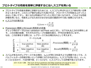 ULS Copyright © 2015 UL Systems, Inc. All rights reserved.
プロトタイプの性能を簡単に評価するには𝑭 𝟏スコアを用いる
 プロトタイプの性能を簡単に評価するためには、𝐹1スコアと呼ばれるスコア値を用いる事
がよくあります。このスコア値が以前よりも高ければ、プロトタイプの性能は上がったと
みなして良いですし、低くなれば性能は下がったと考えて良くなります。このような性能
評価を用いると、性能を上げるためのさまざまな試行錯誤の中で良い指標となります。
 𝐹1スコアの計算方法
𝐹1 𝑆𝑐𝑜𝑟𝑒 = 2
𝑃 ∗ 𝑅
𝑃 + 𝑅
 P(precision:精度)とR(recall:再現率)の定義
チェック用のデータ(cross validation setやtest set)に対し、以下のA,B,C,Dの分類をしま
す。この分類の結果、それぞれのグループの個数を数え、PやRの計算を行います。
なお、この計算をする際には、レアケースである場合をAとして考えます。
 スパムが来るのがレアケースである場合、ℎ 𝜃 𝑥 が常に0を返すような関数であっても、ス
パムフィルターの性能が高いという評価になりかねません。F1スコアを用いると、𝐴 = 0,
𝐵 = 0となるので、𝑃は計算不能、𝑅 = 0となり、𝐹1スコアとしては評価不能となります。
34
1 0
1
true positive
(A)
false positive
(B)
0
false negative
(C)
true negative
(D)
データ上の𝑦値
ℎ𝜃𝑥の計算結果
𝑃𝑟𝑒𝑐𝑖𝑠𝑖𝑜𝑛(精度) =
𝐴
𝐴 + 𝐵
𝑅𝑒𝑐𝑎𝑙𝑙(再現率) =
𝐴
𝐴 + 𝐶
エラーメッセージ例： The sum of true positives and false positives are equal to zero
for some labels. Precision is ill defined for those labels.
 