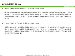 ULS Copyright © 2015 UL Systems, Inc. All rights reserved.
PCAの便利な使い方
 その１：機械学習システムのスピードを上げる方法として
PCAを用いてfeature vectorの次元圧縮をすると、feature vectorの次元が下がることで機
械学習システム全体の動作スピードが上がります。ただし、次元を下げ過ぎると重要なデ
ータの特徴まで消してしまい、ちゃんと機械が判断出来なくなってしまうため、注意が必
要です。
 その２：多次元データを可視化する方法として
人間は４次元以上の空間を認識できません。どうしても２次元空間か３次元空間に次元を
落とさないとデータを可視化出来ないということになってしまいます。このデータの可視
化のために、無理やりPCAを用いて２次元空間などにデータを落とし込み、データを可視
化する方法があります。
41
 