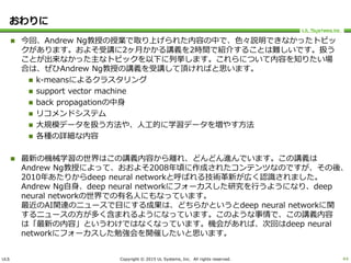 ULS Copyright © 2015 UL Systems, Inc. All rights reserved.
おわりに
 今回、Andrew Ng教授の授業で取り上げられた内容の中で、色々説明できなかったトピッ
クがあります。およそ受講に2ヶ月かかる講義を2時間で紹介することは難しいです。扱う
ことが出来なかった主なトピックを以下に列挙します。これらについて内容を知りたい場
合は、ぜひAndrew Ng教授の講義を受講して頂ければと思います。
 k-meansによるクラスタリング
 support vector machine
 back propagationの中身
 リコメンドシステム
 大規模データを扱う方法や、人工的に学習データを増やす方法
 各種の詳細な内容
 最新の機械学習の世界はこの講義内容から離れ、どんどん進んでいます。この講義は
Andrew Ng教授によって、おおよそ2008年頃に作成されたコンテンツなのですが、その後、
2010年あたりからdeep neural networkと呼ばれる技術革新が広く認識されました。
Andrew Ng自身、deep neural networkにフォーカスした研究を行うようになり、deep
neural networkの世界での有名人にもなっています。
最近のAI関連のニュースで目にする成果は、どちらかというとdeep neural networkに関
するニュースの方が多く含まれるようになっています。このような事情で、この講義内容
は「最新の内容」というわけではなくなっています。機会があれば、次回はdeep neural
networkにフォーカスした勉強会を開催したいと思います。
44
 