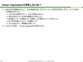 ULS Copyright © 2015 UL Systems, Inc. All rights reserved.
linear regressionで何をしたいか？
 さまざまな情報をもとに、ある数値を言い当てたいという状況が存在します。たとえば以
下の様なものです。
 さまざまな情報をもとに、妥当な家賃を決めたい
 特定の状況になった時の消費電力を予測したい
 加速度センサーの情報などから運動による消費カロリーを予測したい
 食べ物の写真からカロリーを概算したい
 ダムの水位から、発電量を予測したい
 このような時に、linear regressionが使えます。
6
 