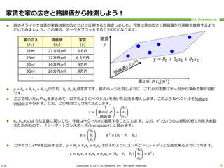 ULS Copyright © 2015 UL Systems, Inc. All rights reserved.
家賃を家の広さと路線価から推測しよう！
 前のスライドでは家の家賃は家の広さだけに比例すると仮定しました。今度は家の広さと路線価から家賃を推測するよう
にしてみましょう。この場合、データをプロットすると3次元になります。
 𝑦 = 𝜃0 + 𝜃1 𝑥1 + 𝜃2 𝑥2のうち、𝜃0, 𝜃1,𝜃2は定数です。前のページと同じように、これらの定数はデータから決める事が可能
です。
 ここで用いた𝑥1や𝑥2をまとめて、以下のようにベクトル𝑥を用いた記法を導入します。このようなベクトルをfeature
vectorと呼びます。なお、この場合は𝑥0は常に1とします。
𝑥 =
1
家の広さ
路線価
=
𝑥0
𝑥1
𝑥2
 𝜃0, 𝜃1,𝜃2のような定数に関しても、今後はベクトル𝜃で表現することにします。なお、𝜃 𝑇
というのは行列の行と列を入れ替
えた形のもので、「シータ・トランスポーズ(transpose)」と読みます。
𝜃 =
𝜃0
𝜃1
𝜃2
𝜃 𝑇
= 𝜃0 𝜃1 𝜃2
 このように𝑥や𝜃を記述すると、𝑦 = 𝜃0 + 𝜃1 𝑥1 + 𝜃2 𝑥2は以下のようにコンパクトに𝑦 = 𝜃 𝑇
𝑥と記述出来るようになります。
𝑦 = 𝜃0 𝑥0 + 𝜃1 𝑥1 + 𝜃2 𝑥2 = 𝜃0 𝜃1 𝜃2
𝑥0
𝑥1
𝑥2
= 𝜃 𝑇
𝑥
8
家の広さ
(𝑥1)
路線価
(𝑥2)
家賃
(𝑦)
21㎡ 21万円/㎡ 6万円
26㎡ 32万円/㎡ 6.5万円
30㎡ 16万円/㎡ 8万円
35㎡ 28万円/㎡ 9万円
・・・ ・・・ ・・・
家賃
𝑦
家の広さ𝑥1(𝑚2
)
𝑦 = 𝜃0 + 𝜃1 𝑥1 + 𝜃2 𝑥2
 
