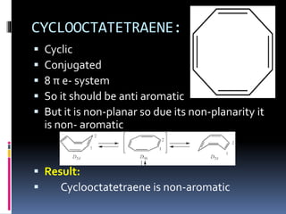 CYCLOOCTATETRAENE:
 Cyclic
 Conjugated
 8 π e- system
 So it should be anti aromatic
 But it is non-planar so due its non-planarity it
is non- aromatic
 Result:
 Cyclooctatetraene is non-aromatic
 