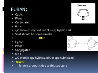 FURAN:
 Cyclic
 Planar
 Conjugated
 6 π e-
 4 C atom sp2 hybridized O is sp3 hybridized
 So it should be non-aromatic
 BUT
 Cyclic
 Planar
 Conjugated
 6 π e-
 4 C atom is sp2 hybridized O is sp2 hybridized
 result:
 furan is aromatic due to this structure
 