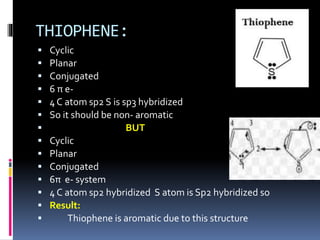 THIOPHENE:
 Cyclic
 Planar
 Conjugated
 6 π e-
 4 C atom sp2 S is sp3 hybridized
 So it should be non- aromatic
 BUT
 Cyclic
 Planar
 Conjugated
 6π e- system
 4 C atom sp2 hybridized S atom is Sp2 hybridized so
 Result:
 Thiophene is aromatic due to this structure
 