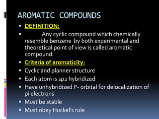 AROMATIC COMPOUNDS
 DEFINITION:
 Any cyclic compound which chemically
resemble benzene by both experimental and
theoretical point of view is called aromatic
compound.
 Criteria of aromaticity:
 Cyclic and planner structure
 Each atom is sp2 hybridized
 Have unhybridized P- orbital for delocalization of
pi electrons
 Must be stable
 Must obey Huckel’s rule
 