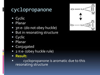 cyclopropanone
 Cyclic
 Planar
 3π e- (do not obey huckle)
 But in resonating structure
 Cyclic
 Planar
 Conjugated
 2 π e- (obey huckle rule)
 Result:
 cyclopropanone is aromatic due to this
resonating structure
 