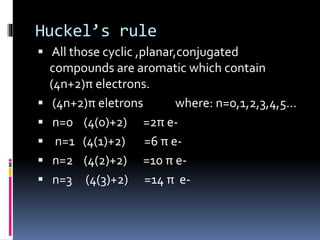 Huckel’s rule
 All those cyclic ,planar,conjugated
compounds are aromatic which contain
(4n+2)π electrons.
 (4n+2)π eletrons where: n=0,1,2,3,4,5…
 n=0 (4(0)+2) =2π e-
 n=1 (4(1)+2) =6 π e-
 n=2 (4(2)+2) =10 π e-
 n=3 (4(3)+2) =14 π e-
 