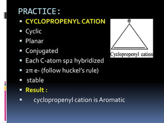 PRACTICE:
 CYCLOPROPENYL CATION
 Cyclic
 Planar
 Conjugated
 Each C-atom sp2 hybridized
 2π e- (follow huckel’s rule)
 stable
 Result :
 cyclopropenyl cation is Aromatic
 