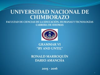 UNIVERSIDAD NACIONAL DE
CHIMBORAZO
FACULTAD DE CIENCIAS DE LA EDUCACIÓN, HUMANAS Y TECNOLOGÍAS
CARRERA DE IDIOMAS
GRAMMAR VI
“BY AND UNTIL”
RONALD MARROQUÍN
DARIO AMANCHA
2015 - 2016
1
 