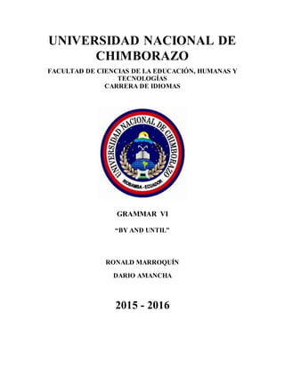 UNIVERSIDAD NACIONAL DE
CHIMBORAZO
FACULTAD DE CIENCIAS DE LA EDUCACIÓN, HUMANAS Y
TECNOLOGÍAS
CARRERA DE IDIOMAS
GRAMMAR VI
“BY AND UNTIL”
RONALD MARROQUÍN
DARIO AMANCHA
2015 - 2016
 