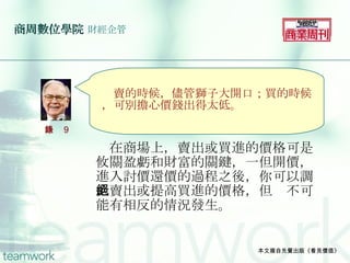 商周數位學院   財經企管 　在商場上，賣出或買進的價格可是攸關盈虧和財富的關鍵，一但開價，進入討價還價的過程之後，你可以調低賣出或提高買進的價格，但絕不可能有相反的情況發生。 本文摘自先覺出版《看見價值》 　 　 　　 　賣的時候，儘管獅子大開口；買的時候，可別擔心價錢出得太低。 語錄 9 