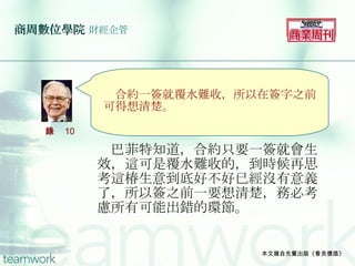 商周數位學院   財經企管 　巴菲特知道，合約只要一簽就會生效，這可是覆水難收的，到時候再思考這椿生意到底好不好已經沒有意義了，所以簽之前一要想清楚，務必考慮所有可能出錯的環節。 本文摘自先覺出版《看見價值》 　 　 　　 　合約一簽就覆水難收，所以在簽字之前可得想清楚。 語錄 10 
