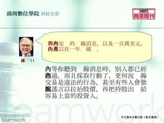 商周數位學院   財經企管 　等你聽到內線消息時，別人都已經聽過，而且採取行動了，更何況內線交易是違法的行為，甚至有些人會散佈謠言以拉抬股價，再把持股出脫給容易上當的投資人。 本文摘自先覺出版《看見價值》 　 　 　　 　有足夠的內線消息，以及一百萬美元，你可以在一年內破產。 語錄 11 