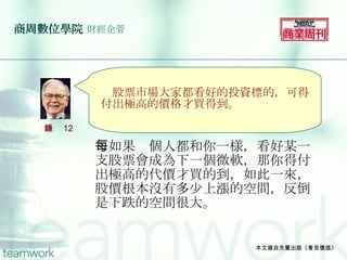 商周數位學院   財經企管 　如果每個人都和你一様，看好某一支股票會成為下一個微軟，那你得付出極高的代價才買的到，如此一來，股價根本沒有多少上漲的空間，反倒是下跌的空間很大。 本文摘自先覺出版《看見價值》 　 　 　　 　股票市場大家都看好的投資標的，可得付出極高的價格才買得到。 語錄 12 